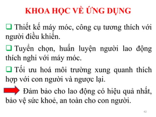 KHOA HỌC VỀ ỨNG DỤNG
42
 Thiết kế máy móc, công cụ tương thích với
người điều khiển.
 Tuyển chọn, huấn luyện người lao động
thích nghi với máy móc.
 Tối ưu hoá môi trường xung quanh thích
hợp với con người và ngược lại.
Đảm bảo cho lao động có hiệu quả nhất,
bảo vệ sức khoẻ, an toàn cho con người.
 