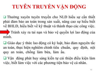 TUYÊN TRUYỀN VẬN ĐỘNG
52
 Thường xuyên tuyên truyền cho NLĐ hiểu sự cần thiết
phải đảm bảo an toàn trong sản xuất, nâng cao sự hiểu biết
về BHLĐ, hiểu biết về kỹ thuật và thành thạo các công việc.
Tránh xảy ra tai nạn và bảo vệ quyền lợi lao động của
mình.
 Giáo dục ý thức lao động có kỷ luật, bảo đảm nguyên tắc
an toàn, thực hiện nghiêm chỉnh tiêu chuẩn, quy định, nội
quy an toàn, chống làm bừa, làm ẩu.
 Vận động phát huy sáng kiến tự cải thiện điều kiện làm
việc, biết làm việc với các phương tiện bảo vệ cá nhân.
 