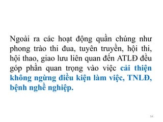 54
Ngoài ra các hoạt động quần chúng như
phong trào thi đua, tuyên truyền, hội thi,
hội thao, giao lưu liên quan đến ATLĐ đều
góp phần quan trọng vào việc cải thiện
không ngừng điều kiện làm việc, TNLĐ,
bệnh nghề nghiệp.
 