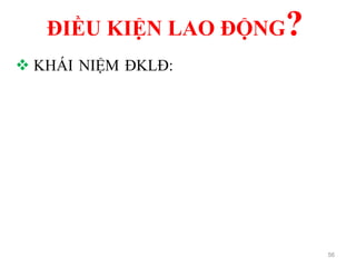 ĐIỀU KIỆN LAO ĐỘNG?
56
 KHÁI NIỆM ĐKLĐ: là tổng thể các yếu tố tự
nhiên, xã hội, kinh tế, kỹ thuật, tổ chức được phát
sinh khi người lao động sử dụng các công cụ,
phương tiện lao động tác động vào đối tượng lao
động theo những quy trình công nghệ nhất định và
sự tác động qua lại giữa chúng trong quá trình lao
động sản xuất.
 