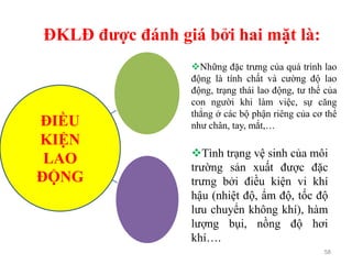 ĐKLĐ được đánh giá bởi hai mặt là:
58
ĐIỀU
KIỆN
LAO
ĐỘNG
Những đặc trưng của quá trình lao
động là tính chất và cường độ lao
động, trạng thái lao động, tư thế của
con người khi làm việc, sự căng
thẳng ở các bộ phận riêng của cơ thể
như chân, tay, mắt,…
Tình trạng vệ sinh của môi
trường sản xuất được đặc
trưng bởi điều kiện vi khí
hậu (nhiệt độ, ẩm độ, tốc độ
lưu chuyển không khí), hàm
lượng bụi, nồng độ hơi
khí….
 