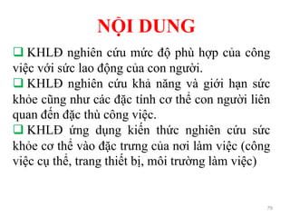 79
 KHLĐ nghiên cứu mức độ phù hợp của công
việc với sức lao động của con người.
 KHLĐ nghiên cứu khả năng và giới hạn sức
khỏe cũng như các đặc tính cơ thể con người liên
quan đến đặc thù công việc.
 KHLĐ ứng dụng kiến thức nghiên cứu sức
khỏe cơ thể vào đặc trưng của nơi làm việc (công
việc cụ thể, trang thiết bị, môi trường làm việc)
NỘI DUNG
 