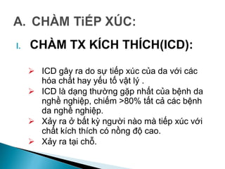 I. CHÀM TX KÍCH THÍCH(ICD):
 ICD gây ra do sự tiếp xúc của da với các
hóa chất hay yếu tố vật lý .
 ICD là dạng thường gặp nhất của bệnh da
nghề nghiệp, chiếm >80% tất cả các bệnh
da nghề nghiệp.
 Xảy ra ở bất kỳ người nào mà tiếp xúc với
chất kích thích có nồng độ cao.
 Xảy ra tại chỗ.
 