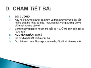 I. ĐẠI CƯƠNG:
 Xảy ra ở những người da nhờn và trên những vùng bài tiết
nhiều chất bã như: da đầu, mặt, sau tai, vùng xương ức và
giữa hai xương bã vai.
 Bệnh thường gặp ở người trẻ tuổi 18-40. Ở trẻ con còn gọi là
“cức trâu”
II. NGUYÊN NHÂN: có thể
 Do cơ địa bài tiết nhiều chất bã
 Do nhiễm vi nấm Pityrosporum ovale, đây là vi nấm ưa mỡ.
 