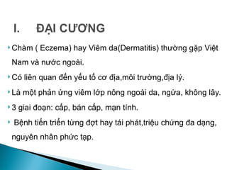  Chàm ( Eczema) hay Viêm da(Dermatitis) thường gặp Việt
Nam và nước ngoài.
 Có liên quan đến yếu tố cơ địa,môi trường,địa lý.
 Là một phản ứng viêm lớp nông ngoài da, ngứa, không lây.
 3 giai đoạn: cấp, bán cấp, mạn tính.
 Bệnh tiến triển từng đợt hay tái phát,triệu chứng đa dạng,
nguyên nhân phức tạp.
 