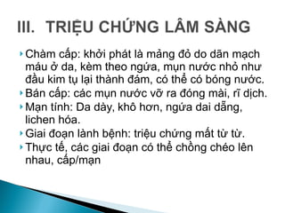  Chàm cấp: khởi phát là mảng đỏ do dãn mạch
máu ở da, kèm theo ngứa, mụn nước nhỏ như
đầu kim tụ lại thành đám, có thể có bóng nước.
 Bán cấp: các mụn nước vỡ ra đóng mài, rĩ dịch.
 Mạn tính: Da dày, khô hơn, ngứa dai dẵng,
lichen hóa.
 Giai đoạn lành bệnh: triệu chứng mất từ từ.
 Thực tế, các giai đoạn có thể chồng chéo lên
nhau, cấp/mạn
 