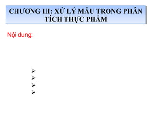 Nội dung:
+ Xử lý mẫu là gì? Tại sao phải xử lý mẫu
+ Các phương pháp xử lý mẫu
 Kỹ thuật vô cơ hoá khô (xử lý khô),
 Kỹ thuật vô cơ hoá ướt (xử lý ướt).
 Kỹ thuật vô cơ hoá khô- ướt kết hợp,
 Các kỹ thuật chiết (lỏng-lỏng,lỏng-rắn,
rắn-lỏng),
CHƯƠNG III: XỬ LÝ MẪU TRONG PHÂN
TÍCH THỰC PHẨM
CHƯƠNG III: XỬ LÝ MẪU TRONG PHÂN
TÍCH THỰC PHẨM
 