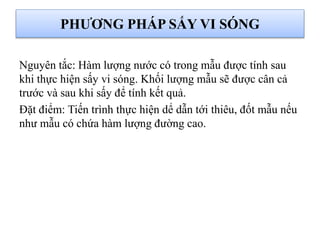 Nguyên tắc: Hàm lượng nước có trong mẫu được tính sau
khi thực hiện sấy vi sóng. Khối lượng mẫu sẽ được cân cả
trước và sau khi sấy để tính kết quả.
Đặt điểm: Tiến trình thực hiện dể dẫn tới thiêu, đốt mẫu nếu
như mẫu có chứa hàm lượng đường cao.
PHƯƠNG PHÁP SẤY VI SÓNG
 