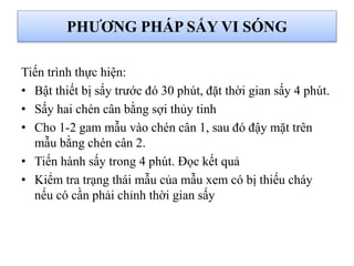 Tiến trình thực hiện:
• Bật thiết bị sấy trước đó 30 phút, đặt thời gian sấy 4 phút.
• Sấy hai chén cân bằng sợi thủy tinh
• Cho 1-2 gam mẫu vào chén cân 1, sau đó đậy mặt trên
mẫu bằng chén cân 2.
• Tiến hành sấy trong 4 phút. Đọc kết quả
• Kiểm tra trạng thái mẫu của mẫu xem có bị thiếu cháy
nếu có cần phải chỉnh thời gian sấy
PHƯƠNG PHÁP SẤY VI SÓNG
 