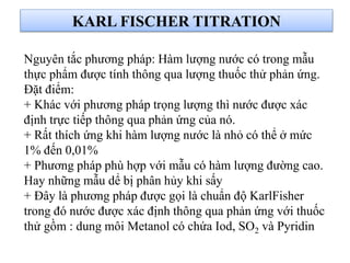 KARL FISCHER TITRATION
Nguyên tắc phương pháp: Hàm lượng nước có trong mẫu
thực phẩm được tính thông qua lượng thuốc thử phản ứng.
Đặt điểm:
+ Khác với phương pháp trọng lượng thì nước được xác
định trực tiếp thông qua phản ứng của nó.
+ Rất thích ứng khi hàm lượng nước là nhỏ có thể ở mức
1% đến 0,01%
+ Phương pháp phù hợp với mẫu có hàm lượng đường cao.
Hay những mẫu dể bị phân hủy khi sấy
+ Đây là phương pháp được gọi là chuẩn độ KarlFisher
trong đó nước được xác định thông qua phản ứng với thuốc
thử gồm : dung môi Metanol có chứa Iod, SO2 và Pyridin
 