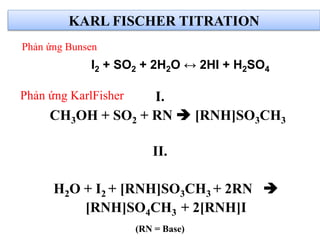 Phản ứng KarlFisher I.
CH3OH + SO2 + RN  [RNH]SO3CH3
II.
H2O + I2 + [RNH]SO3CH3 + 2RN 
[RNH]SO4CH3 + 2[RNH]I
(RN = Base)
I2 + SO2 + 2H2O ↔ 2HI + H2SO4
KARL FISCHER TITRATION
Phản ứng Bunsen
 