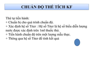 CHUẨN ĐỘ THỂ TÍCH KF
Thứ tự tiến hành:
+ Chuẩn bị cho quá trình chuẩn độ.
+ Xác định hệ số Titer : Hệ số Titer là hệ số biểu diễn lượng
nước được xác định trên 1ml thuốc thử.
+ Tiến hành chuẩn độ trên một lượng mẫu thực.
+ Thông qua hệ số Titer để tính kết quả
 