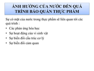 ẢNH HƯỞNG CỦA NƯỚC ĐẾN QUÁ
TRÌNH BẢO QUẢN THỰC PHẨM
Sự có mặt của nước trong thực phẩm sẽ liên quan tới các
quá trình :
• Các phản ứng hóa học
• Sự hoạt động của vi sinh vật
• Sự biến đổi cấu trúc cơ lý
• Sự biến đổi cảm quan
 