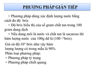 Giả sử độ:10° brix như vậy hàm
lượng lượng có trong mẫu là 90%
PHƯƠNG PHÁP GIÁN TIẾP
Phân loại phương pháp:
+ Phương pháp tỷ trọng
+ Phương pháp chiết quang
+ Phương pháp dùng xác định lượng nước bằng
cách đo độ brix
+ Độ brix biểu thị của số gram chất tan trong 100
gram dung dịch
+ Nếu dung môi là nước và chất tan là sacarose thì
hàm lượng nước của 100g dd là (100 -°brix).
 