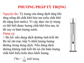 PHƯƠNG PHÁP TỶ TRỌNG
Nguyên tắc: Tỷ trọng của dung dịch tăng khi
tăng nồng độ chất khô hòa tan (nếu chất khô
đó nặng hơn nước). Vì vậy dựa vào tỷ trọng
có thể biết được lượng chất khô hòa tan, từ
đó suy ra hàm lượng nước.
Dụng cụ:
+ Bx kế: nếu dung dịch đường tinh kiết thì
Bx kế chỉ trực tiếp % khối lượng lượng
đường trong dung dịch. Nếu dung dịch
đường không tinh kiết thì nó chỉ hàm lượng
chất khô biểu kiến theo khối lượng.
 