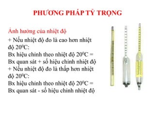 Ảnh hưởng của nhiệt độ
+ Nếu nhiệt độ đo là cao hơn nhiệt
độ 200C:
Bx hiệu chỉnh theo nhiệt độ 200C =
Bx quan sát + số hiệu chỉnh nhiệt độ
+ Nếu nhiệt độ đo là thấp hơn nhiệt
độ 200C:
Bx hiệu chỉnh theo nhiệt độ 200C =
Bx quan sát - số hiệu chỉnh nhiệt độ
PHƯƠNG PHÁP TỶ TRỌNG
 