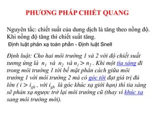 Nguyên tắc: chiết suất của dung dịch là tăng theo nồng độ.
Khi nồng độ tăng thì chiết suất tăng.
Định luật: Cho hai môi trường 1 và 2 với độ chiết suất
tương ứng là n1 và n2 và n1 > n2 . Khi một tia sáng đi
trong môi trường 1 tới bề mặt phân cách giữa môi
trường 1 với môi trường 2 mà có góc tới đạt giá trị đủ
lớn ( i > igh , với igh là góc khúc xạ giới hạn) thì tia sáng
sẽ phản xạ ngược trở lại môi trường cũ (thay vì khúc xạ
sang môi trường mới).
Định luật phản xạ toàn phần - Định luật Snell
PHƯƠNG PHÁP CHIẾT QUANG
 