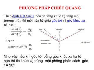 PHƯƠNG PHÁP CHIẾT QUANG
Theo định luật Snell, nếu tia sáng khúc xạ sang môi
trường mới, thì mối liên hệ giữa góc tới và góc khúc xạ
như sau:
Suy ra:
Như vậy nếu khi góc tới bằng góc khúc xạ tia tới
hạn thì tia khúc xạ trùng mặt phẳng phân cách góc
r = 900.
 