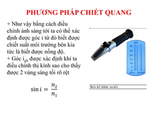 + Như vậy bằng cách điều
chỉnh ánh sáng tới ta có thể xác
định được góc i từ đó biết được
chiết suất môi trường bên kia
tức là biết được nồng độ.
+ Góc igh được xác định khi ta
điều chỉnh thị kính sao cho thấy
được 2 vùng sáng tối rõ rệt
PHƯƠNG PHÁP CHIẾT QUANG
sin 𝑖 =
𝑛2
𝑛1
 