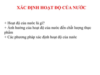 XÁC ĐỊNH HOẠT ĐỘ CỦA NƯỚC
+ Hoạt độ của nước là gì?
+ Ảnh hưởng của hoạt độ của nước đến chất lượng thực
phẩm
+ Các phương pháp xác định hoạt độ của nước
 