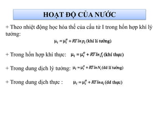 HOẠT ĐỘ CỦA NƯỚC
+ Theo nhiệt động học hóa thế của cấu tử I trong hổn hợp khí lý
tưởng:
+ Trong hổn hợp khí thực:
+ Trong dung dịch lý tưởng:
+ Trong dung dịch thực :
 