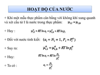 + Khi một mẫu thực phẩm cân bằng với không khí xung quanh
và xét cấu tử I là nước trong thực phẩm:
+ Hay :
+ Đối với nước tinh kiết:
+ Suy ra:
+ Hay:
+ Ta có :
HOẠT ĐỘ CỦA NƯỚC
 