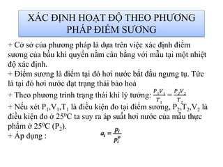 XÁC ĐỊNH HOẠT ĐỘ THEO PHƯƠNG
PHÁP ĐIỂM SƯƠNG
+ Cở sở của phương pháp là dựa trên việc xác định điểm
sương của bầu khí quyển nằm cân bằng với mẫu tại một nhiệt
độ xác định.
+ Điểm sương là điểm tại đó hơi nước bắt đầu ngưng tụ. Tức
là tại đó hơi nước đạt trạng thái bảo hoà
+ Theo phương trình trạng thái khí lý tưởng:
𝑃1
𝑉1
𝑇1
=
𝑃2
𝑉2
𝑇2
+ Nếu xét P1,V1,T1 là điều kiện đo tại điểm sương, P2,T2,V2 là
điều kiện đo ở 250C ta suy ra áp suất hơi nước của mẫu thực
phẩm ở 250C (P2).
+ Áp dụng :
 