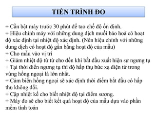 + Cần bật máy trước 30 phút để tạo chế độ ổn định.
+ Hiệu chỉnh máy với những dung dịch muối bảo hoà có hoạt
độ xác định tại nhiệt độ xác định. (Nên hiệu chỉnh với những
dung dịch có hoạt độ gần bằng hoạt độ của mẫu)
+ Cho mẫu vào vị trí
+ Giảm nhiệt độ từ từ cho đến khi bắt đầu xuất hiện sự ngưng tụ
+ Tại thời điển ngưng tụ thì độ hấp thụ bức xạ điện từ trong
vùng hồng ngoại là lớn nhất.
+ Cảm biến hồng ngoại sẽ xác định thời điểm bắt đầu có hấp
thụ không đổi.
+ Cặp nhiệt kế cho biết nhiệt độ tại điểm sương.
+ Máy đo sẽ cho biết kết quả hoạt độ của mẫu dựa vào phần
mềm tính toán
TIẾN TRÌNH ĐO
 