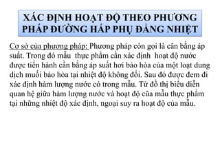 XÁC ĐỊNH HOẠT ĐỘ THEO PHƯƠNG
PHÁP ĐƯỜNG HẤP PHỤ ĐẲNG NHIỆT
Cơ sở của phương pháp: Phương pháp còn gọi là cân bằng áp
suất. Trong đó mẫu thực phẩm cần xác định hoạt độ nước
được tiến hành cần bằng áp suất hơi bảo hòa của một loạt dung
dịch muối bảo hòa tại nhiệt độ không đổi. Sau đó được đem đi
xác định hàm lượng nước có trong mẫu. Từ đồ thị biểu diễn
quan hệ giữa hàm lượng nước và hoạt độ cũa mẫu thực phẩm
tại những nhiệt độ xác định, ngoại suy ra hoạt độ của mẫu.
 