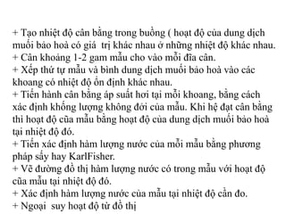 + Tạo nhiệt độ cân bằng trong buồng ( hoạt độ của dung dịch
muối bảo hoà có giá trị khác nhau ở những nhiệt độ khác nhau.
+ Cân khoảng 1-2 gam mẫu cho vào mỗi đĩa cân.
+ Xếp thứ tự mẫu và bình dung dịch muối bảo hoà vào các
khoang có nhiệt độ ổn định khác nhau.
+ Tiến hành cân bằng áp suất hơi tại mỗi khoang, bằng cách
xác định khống lượng không đởi của mẫu. Khi hệ đạt cân bằng
thì hoạt độ cũa mẫu bằng hoạt độ của dung dịch muối bảo hoà
tại nhiệt độ đó.
+ Tiến xác định hàm lượng nước của mỗi mẫu bằng phương
pháp sấy hay KarlFisher.
+ Vẽ đường đồ thị hàm lượng nước có trong mẫu với hoạt độ
cũa mẫu tại nhiệt độ đó.
+ Xác định hàm lượng nước của mẫu tại nhiệt độ cần đo.
+ Ngoại suy hoạt độ từ đồ thị
 