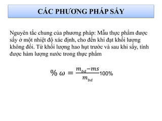 CÁC PHƯƠNG PHÁP SẤY
Nguyên tắc chung của phương pháp: Mẫu thực phẩm được
sấy ở một nhiệt độ xác định, cho đến khi đạt khối lượng
không đổi. Từ khối lượng hao hụt trước và sau khi sấy, tính
được hàm lượng nước trong thực phẩm
% 𝜔 =
𝑚 𝑏𝑑
−𝑚𝑠
𝑚 𝑏𝑑
100%
 