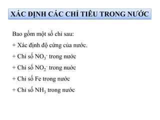 XÁC ĐỊNH CÁC CHỈ TIÊU TRONG NƯỚC
Bao gồm một số chỉ sau:
+ Xác định độ cứng của nước.
+ Chỉ số NO3
- trong nước
+ Chỉ số NO2
- trong nuớc
+ Chỉ số Fe trong nước
+ Chỉ số NH3 trong nước
 