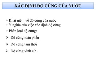 XÁC ĐỊNH ĐỘ CỨNG CỦA NƯỚC
+ Khái niệm về độ cứng của nước
+ Ý nghĩa của việc xác định độ cứng
+ Phân loại độ cứng:
 Độ cứng toàn phần
 Độ cứng tạm thời
 Độ cứng vĩnh cửu
 