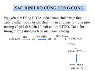 XÁC ĐỊNH ĐỘ CỨNG TỔNG CỘNG
Nguyên tắc: Dùng EDTA tiêu chuẩn chuẩn trực tiếp
xuống mẫu nước cần xác định. Phản ứng xãy ra trong môi
trường có pH từ 8 đến 10, với chỉ thị ETOO. Tại điểm
tương đương dung dịch có màu xanh dương.
 