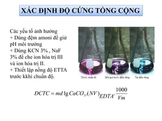 XÁC ĐỊNH ĐỘ CỨNG TỔNG CỘNG
Các yếu tố ảnh hưởng
+ Dùng đệm amoni để giử
pH môi trường
+ Dùng KCN 3% , NaF
3% để che ion hóa trị III
và ion hóa trị II.
+ Thiết lập nồng độ ETTA
trước kkhi chuẩn độ.
VmEDTA
NVCaCOmdĐCTC
1000
.).(lg 3
 