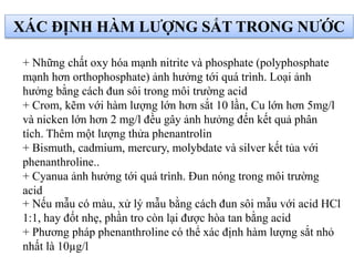 XÁC ĐỊNH HÀM LƯỢNG SẮT TRONG NƯỚC
+ Những chất oxy hóa mạnh nitrite và phosphate (polyphosphate
mạnh hơn orthophosphate) ảnh hưởng tới quá trình. Loại ảnh
hưởng bằng cách đun sôi trong môi trường acid
+ Crom, kẽm với hàm lượng lớn hơn sắt 10 lần, Cu lớn hơn 5mg/l
và nicken lớn hơn 2 mg/l đều gây ảnh hưởng đến kết quả phân
tích. Thêm một lượng thửa phenantrolin
+ Bismuth, cadmium, mercury, molybdate và silver kết tủa với
phenanthroline..
+ Cyanua ảnh hưởng tới quá trình. Đun nóng trong môi trường
acid
+ Nếu mẫu có màu, xử lý mẫu bằng cách đun sôi mẫu với acid HCl
1:1, hay đốt nhẹ, phần tro còn lại được hòa tan bằng acid
+ Phương pháp phenanthroline có thể xác định hàm lượng sắt nhỏ
nhất là 10µg/l
 