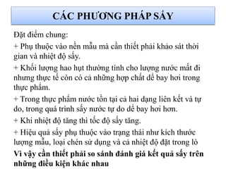 Đặt điểm chung:
+ Phụ thuộc vào nền mẫu mà cần thiết phải khảo sát thời
gian và nhiệt độ sấy.
+ Khối lượng hao hụt thường tính cho lượng nước mất đi
nhưng thực tế còn có cả những hợp chất dể bay hơi trong
thực phẩm.
+ Trong thực phẩm nước tồn tại cả hai dạng liên kết và tự
do, trong quá trình sấy nước tự do dể bay hơi hơn.
+ Khi nhiệt độ tăng thì tốc độ sấy tăng.
+ Hiệu quả sấy phụ thuộc vào trạng thái như kích thước
lượng mẫu, loại chén sử dụng và cả nhiệt độ đặt trong lò
Vì vậy cần thiết phải so sánh đánh giá kết quả sấy trên
những điều kiện khác nhau
CÁC PHƯƠNG PHÁP SẤY
 