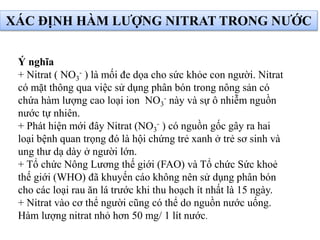 XÁC ĐỊNH HÀM LƯỢNG NITRAT TRONG NƯỚC
Ý nghĩa
+ Nitrat ( NO3
- ) là mối đe dọa cho sức khỏe con người. Nitrat
có mặt thông qua việc sử dụng phân bón trong nông sản có
chứa hàm lượng cao loại ion NO3
- này và sự ô nhiễm nguồn
nước tự nhiên.
+ Phát hiện mới đây Nitrat (NO3
- ) có nguồn gốc gây ra hai
loại bệnh quan trọng đó là hội chứng trẻ xanh ở trẻ sơ sinh và
ung thư dạ dày ở người lớn.
+ Tổ chức Nông Lương thế giới (FAO) và Tổ chức Sức khoẻ
thế giới (WHO) đã khuyến cáo không nên sử dụng phân bón
cho các loại rau ăn lá trước khi thu hoạch ít nhất là 15 ngày.
+ Nitrat vào cơ thể người cũng có thể do nguồn nước uống.
Hàm lượng nitrat nhỏ hơn 50 mg/ 1 lít nước.
 