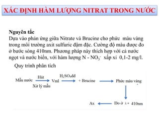 Nguyên tắc
Dựa vào phản ứng giữa Nitrate và Brucine cho phức màu vàng
trong môi trường axit sulfuric đậm đặc. Cường độ màu được đo
ở bước sóng 410nm. Phương pháp này thích hợp với cả nước
ngọt và nước biển, với hàm lượng N - NO3
- xấp xỉ 0,1-2 mg/l.
XÁC ĐỊNH HÀM LƯỢNG NITRAT TRONG NƯỚC
Quy trình phân tích
 