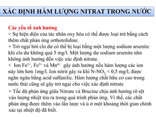 + Tốc độ phản ứng giữa Nitrate và Brucine chịu ảnh hưởng rõ rệt
vào lượng nhiệt tỏa ra trong quá trình phản ứng. Vì thế, các chất
phản ứng được thêm vào lần lược và ủ ở một khoảng thời gian chính
xác tại nhiệt độ đã biết.
Các yếu tố ảnh hưởng
+ Sự hiện diện của tác nhân oxy hóa có thể được loại trừ bằng cách
thêm chất phản ứng orthotolidine.
+ Trở ngại bởi clo dư có thể bị loại bằng một lượng sodium arsenite
khi clo dư không quá 5 mg/l. Một lượng dư sodium arsenite nhỏ
không ảnh hưởng đến việc xác định nitrate.
+ Ion Fe2+, Fe3+ và Mn4+ gây ảnh hưởng nếu hàm lượng các ion
này lớn hơn 1mg/l. Ion nitrit gây ra khi N-NO2 < 0,5 mg/l, được
ngăn ngừa bằng acid sulfanilic. Hàm lượng chất hữu cơ cao trong
nước thải cũng sẽ gây trở ngại cho việc xác định nitrate
XÁC ĐỊNH HÀM LƯỢNG NITRAT TRONG NƯỚC
 