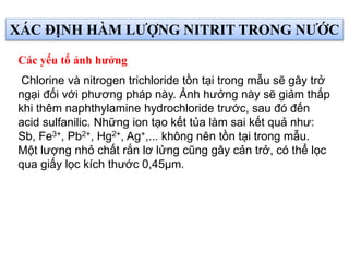 Chlorine và nitrogen trichloride tồn tại trong mẫu sẽ gây trở
ngại đối với phương pháp này. Ảnh hưởng này sẽ giảm thấp
khi thêm naphthylamine hydrochloride trước, sau đó đến
acid sulfanilic. Những ion tạo kết tủa làm sai kết quả như:
Sb, Fe3+, Pb2+, Hg2+, Ag+,... không nên tồn tại trong mẫu.
Một lượng nhỏ chất rắn lơ lửng cũng gây cản trở, có thể lọc
qua giấy lọc kích thước 0,45µm.
Các yếu tố ảnh hưởng
XÁC ĐỊNH HÀM LƯỢNG NITRIT TRONG NƯỚC
 