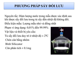 PHƯƠNG PHÁP SẤY ĐỐI LƯU
Nguyên tắc: Hàm lượng nước trong mẫu được xác định sau
khi được sấy đối lưu trong tủ sấy đến nhiệt độ không đổi.
Điều kiện mẫu: Lượng mẫu nhỏ và đồng nhất
Phạm vi ứng dụng: 0,01% đến 99.99%
Vật liệu và thiết bị yêu cầu:
Tủ sấy đối lưu duy trì ở nhiệt độ ± 20C
Chén cân bằng nhôm
Bình Siliccator
Cân phân tích ± 0.1mg
 