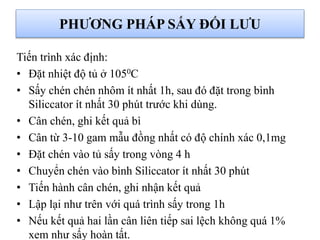 Tiến trình xác định:
• Đặt nhiệt độ tủ ở 1050C
• Sấy chén chén nhôm ít nhất 1h, sau đó đặt trong bình
Siliccator ít nhất 30 phút trước khi dùng.
• Cân chén, ghi kết quả bì
• Cân từ 3-10 gam mẫu đồng nhất có độ chính xác 0,1mg
• Đặt chén vào tủ sấy trong vòng 4 h
• Chuyển chén vào bình Siliccator ít nhất 30 phút
• Tiến hành cân chén, ghi nhận kết quả
• Lập lại như trên với quá trình sấy trong 1h
• Nếu kết quả hai lần cân liên tiếp sai lệch không quá 1%
xem như sấy hoàn tất.
PHƯƠNG PHÁP SẤY ĐỐI LƯU
 