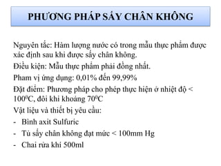 Nguyên tắc: Hàm lượng nước có trong mẫu thực phẩm được
xác định sau khi được sấy chân không.
Điều kiện: Mẫu thực phẩm phải đồng nhất.
Pham vị ứng dụng: 0,01% đến 99,99%
Đặt điểm: Phương pháp cho phép thực hiện ở nhiệt độ <
1000C, đôi khi khoảng 700C
Vật liệu và thiết bị yêu cầu:
- Bình axit Sulfuric
- Tủ sấy chân không đạt mức < 100mm Hg
- Chai rửa khí 500ml
PHƯƠNG PHÁP SẤY CHÂN KHÔNG
 