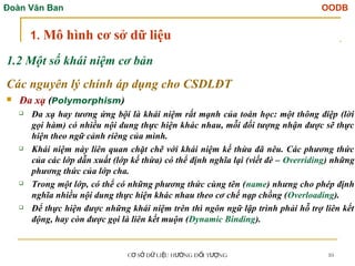 Đoàn Văn Ban OODB
C S D LI U H NG Đ I T NG
Ơ Ở Ữ Ệ ƯỚ Ố ƯỢ 10
1.2 Một số khái niệm cơ bản
Các nguyên lý chính áp dụng cho CSDLĐT
 Đa xạ (Polymorphism)
 Đa xạ hay tương ứng bội là khái niệm rất mạnh của toán học: một thông điệp (lời
gọi hàm) có nhiều nội dung thực hiện khác nhau, mỗi đối tượng nhận được sẽ thực
hiện theo ngữ cảnh riêng của mình.
 Khái niệm này liên quan chặt chẽ với khái niệm kế thừa đã nêu. Các phương thức
của các lớp dẫn xuất (lớp kế thừa) có thể định nghĩa lại (viết đè – Overriding) những
phương thức của lớp cha.
 Trong một lớp, có thể có những phương thức cùng tên (name) nhưng cho phép định
nghĩa nhiều nội dung thực hiện khác nhau theo cơ chế nạp chồng (Overloading).
 Để thực hiện được những khái niệm trên thì ngôn ngữ lập trình phải hỗ trợ liên kết
động, hay còn được gọi là liên kết muộn (Dynamic Binding).
1. Mô hình cơ sở dữ liệu
 