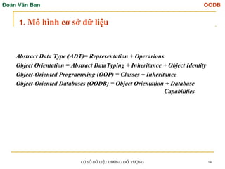 Đoàn Văn Ban OODB
C S D LI U H NG Đ I T NG
Ơ Ở Ữ Ệ ƯỚ Ố ƯỢ 14
Abstract Data Type (ADT)= Representation + Operarions
Object Orientation = Abstract DataTyping + Inheritance + Object Identity
Object-Oriented Programming (OOP) = Classes + Inheritance
Object-Oriented Databases (OODB) = Object Orientation + Database
Capabilities
1. Mô hình cơ sở dữ liệu
 