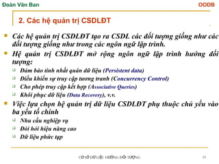 Đoàn Văn Ban OODB
C S D LI U H NG Đ I T NG
Ơ Ở Ữ Ệ ƯỚ Ố ƯỢ 15
 Các hệ quản trị CSDLĐT tạo ra CSDL các đối tượng giống như các
đối tượng giống như trong các ngôn ngữ lập trình.
 Hệ quản trị CSDLĐT mở rộng ngôn ngữ lập trình hướng đối
tượng:
 Đảm bảo tính nhất quán dữ liệu (Persistent data)
 Điều khiển sự truy cập tương tranh (Concurrency Control)
 Cho phép truy cập kết hợp (Associative Queries)
 Khôi phục dữ liệu (Data Recovery), v.v.
 Việc lựa chọn hệ quản trị dữ liệu CSDLĐT phụ thuộc chủ yếu vào
ba yếu tố chính
 Nhu cầu nghiệp vụ
 Đòi hỏi hiệu năng cao
 Dữ liệu phức tạp
2. Các hệ quản trị CSDLĐT
 