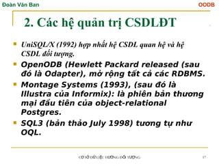 Đoàn Văn Ban OODB
C S D LI U H NG Đ I T NG
Ơ Ở Ữ Ệ ƯỚ Ố ƯỢ 17
2. Các hệ quản trị CSDLĐT
 UniSQL/X (1992) hợp nhất hệ CSDL quan hệ và hệ
CSDL đối tượng.
 OpenODB (Hewlett Packard released (sau
đó là Odapter), mở rộng tất cả các RDBMS.
 Montage Systems (1993), (sau đó là
Illustra của Informix): là phiên bản thương
mại đầu tiên của object-relational
Postgres.
 SQL3 (bản thảo July 1998) tương tự như
OQL.
 