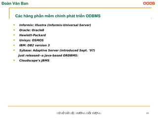 Đoàn Văn Ban OODB
C S D LI U H NG Đ I T NG
Ơ Ở Ữ Ệ ƯỚ Ố ƯỢ 18
 Informix: Illustra (Informix-Universal Server)
 Oracle: Oracle8
 Hewlett-Packard
 Unisys: OSMOS
 IBM: DB2 version 3
 Sybase: Adaptive Server (introduced Sept. ‘97)
Just released--a Java-based ORDBMS:
 Cloudscape’s JBMS
Các hãng phần mềm chính phát triển ODBMS
 