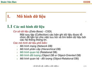 Đoàn Văn Ban OODB
C S D LI U H NG Đ I T NG
Ơ Ở Ữ Ệ ƯỚ Ố ƯỢ 2/51
1. Mô hình dữ liệu
Cơ sở dữ liệu (Data Base) - CSDL
Một sưu tập (Collection) các bản ghi dữ liệu được tổ
chức để tiện lợi cho việc lưu trữ và tìm kiếm dữ liệu bởi
các hệ thống thông tin.
Các mô hình dữ liệu phổ biến:
1. Mô hình mạng (Network DB)
2. Mô hình phân cấp (Hierarchical DB)
3. Mô hình quan hệ (Relational DB)
4. Mô hình đối tượng (Object DB or Object-Oriented DB)
5. Mô hình quan hệ - đối tượng (Object-Relational DB)
1.1 Các mô hình dữ liệu
 